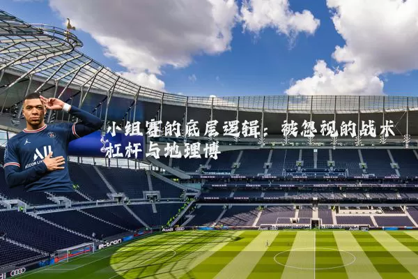 小组赛的底层逻辑：被忽视的战术杠杆与地理博弈