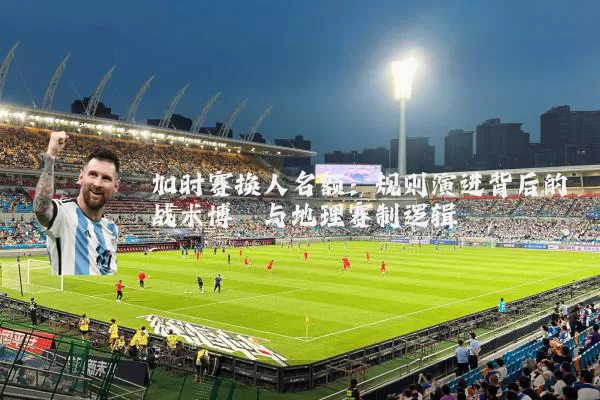 加时赛换人名额：规则演进背后的战术博弈与地理赛制逻辑