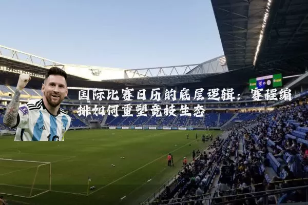 国际比赛日历的底层逻辑：赛程编排如何重塑竞技生态